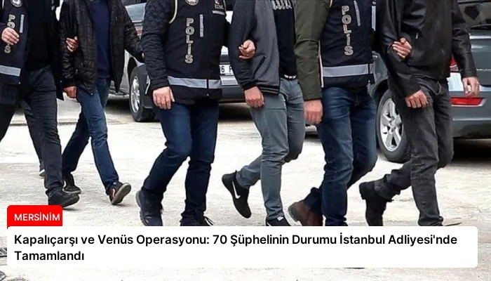 Kapalıçarşı ve Venüs Operasyonu: 70 Şüphelinin Durumu İstanbul Adliyesi’nde Tamamlandı