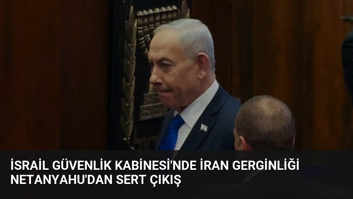 İsrail Güvenlik Kabinesi’nde İran Gerginliği Netanyahu’dan Sert Çıkış