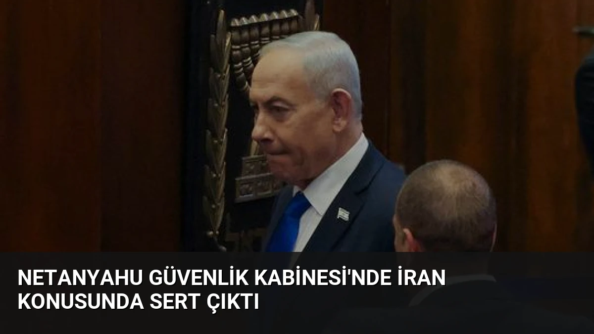 Netanyahu Güvenlik Kabinesi’nde İran Konusunda Sert Çıktı