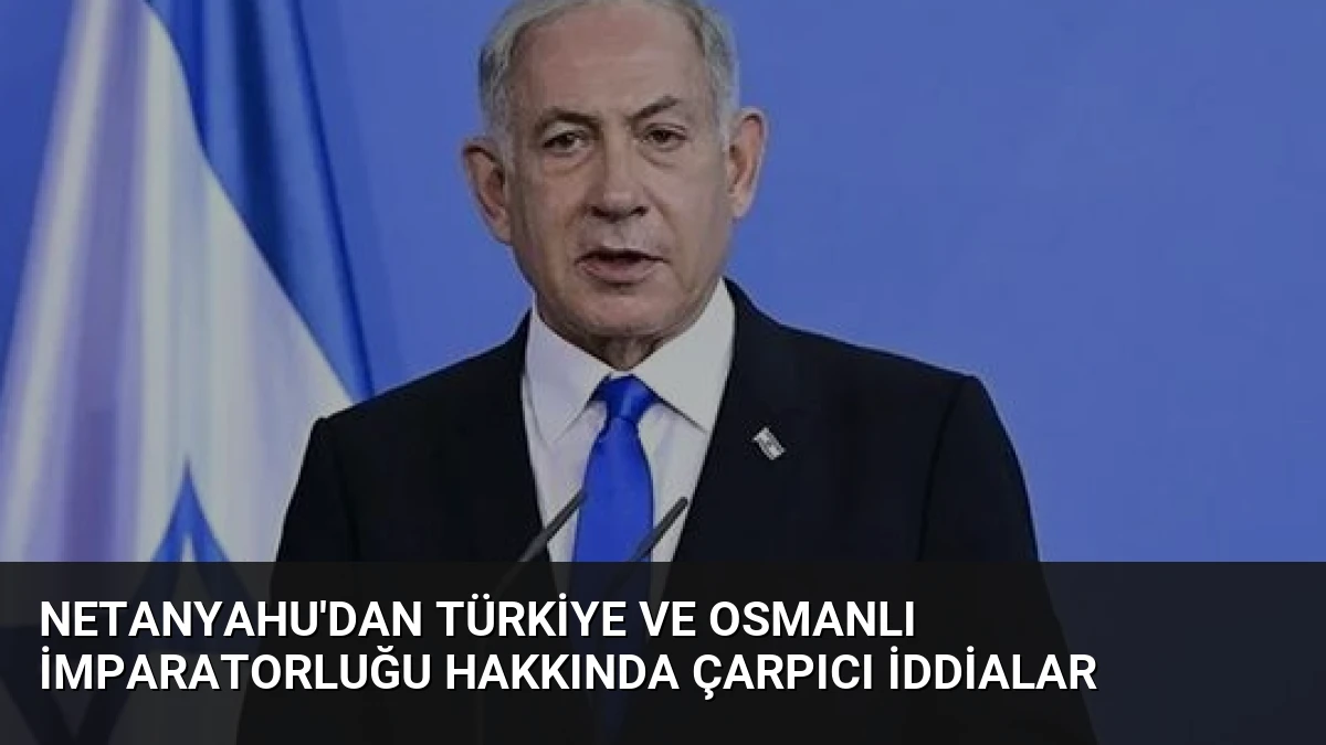 Netanyahu’dan Türkiye ve Osmanlı İmparatorluğu Hakkında Çarpıcı İddialar