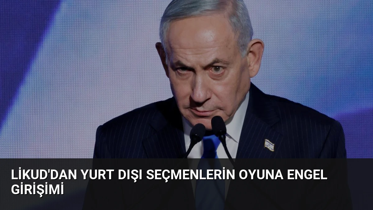 Likud’dan Yurt Dışı Seçmenlerin Oyuna Engel Girişimi