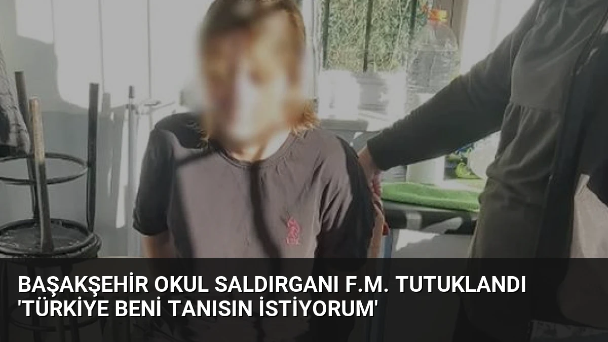 Başakşehir Okul Saldırganı F.M. Tutuklandı ‘Türkiye Beni Tanısın İstiyorum’